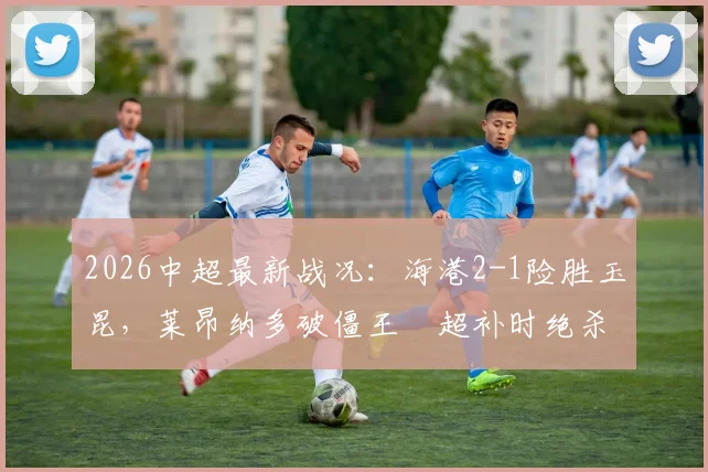 2026中超最新战况:海港2-1险胜玉昆,莱昂纳多破僵王燊超补时绝杀引爆全场