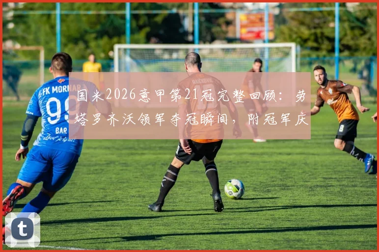 国米2026意甲第21冠完整回顾：劳塔罗齐沃领军夺冠瞬间，附冠军庆典视频与纪念衫购买指南
