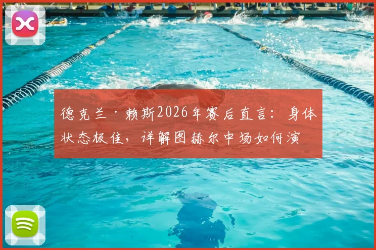 德克兰·赖斯2026年赛后直言：身体状态极佳，详解图赫尔中场如何演讲调动全队