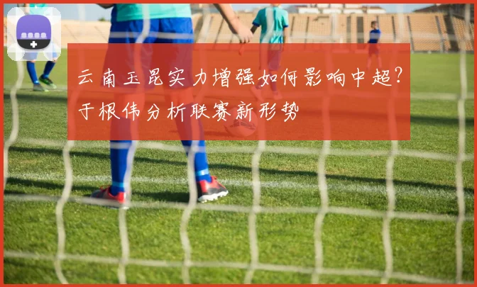云南玉昆实力增强如何影响中超?于根伟分析联赛新形势