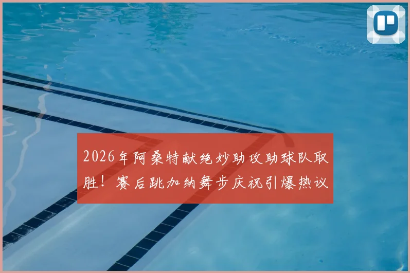 2026年阿桑特献绝妙助攻助球队取胜！赛后跳加纳舞步庆祝引爆热议