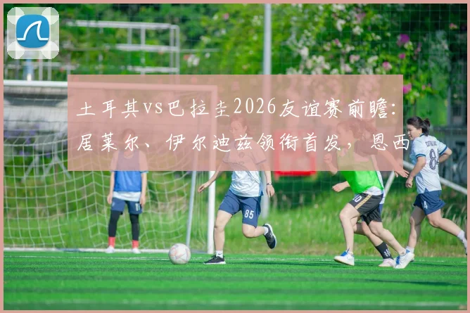 土耳其vs巴拉圭2026友谊赛前瞻:居莱尔、伊尔迪兹领衔首发,恩西索坐镇中场,附阵容深度解析与观赛渠道