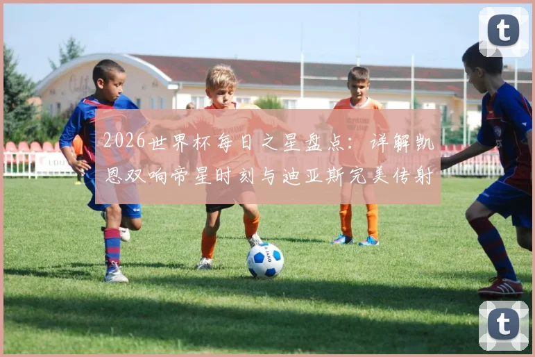 2026世界杯每日之星盘点：详解凯恩双响帝星时刻与迪亚斯完美传射名场面，附球星高光解读