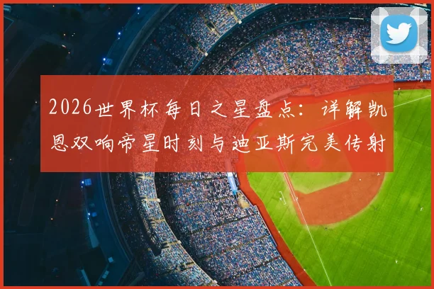 2026世界杯每日之星盘点：详解凯恩双响帝星时刻与迪亚斯完美传射名场面，附球星高光解读