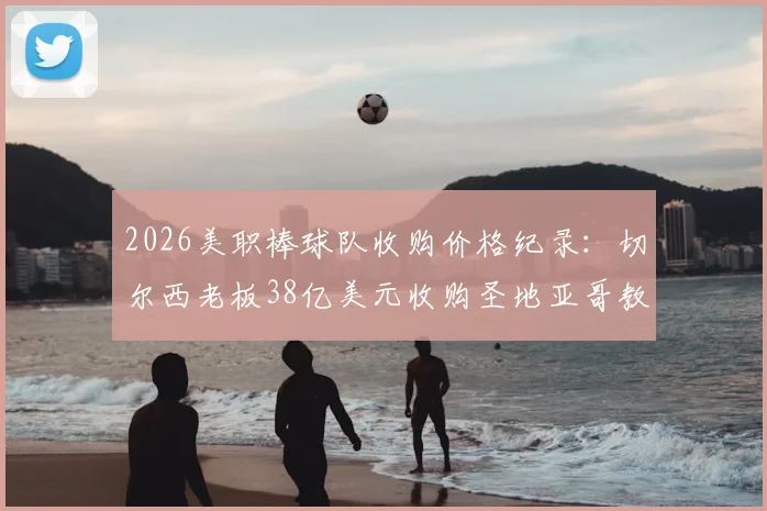 2026美职棒球队收购价格纪录：切尔西老板38亿美元收购圣地亚哥教士队交易详情解析