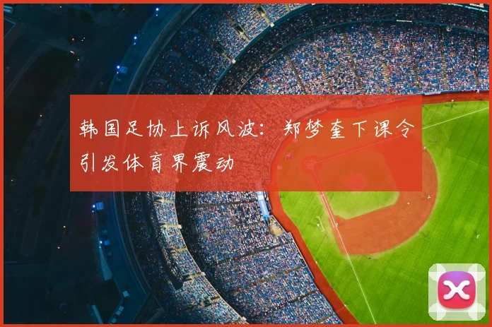 韩国足协上诉风波：郑梦奎下课令引发体育界震动