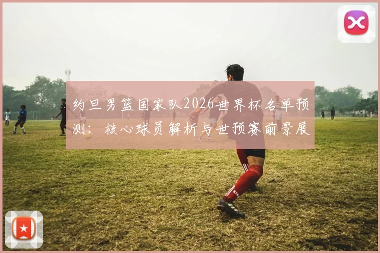 约旦男篮国家队2026世界杯名单预测：核心球员解析与世预赛前景展望