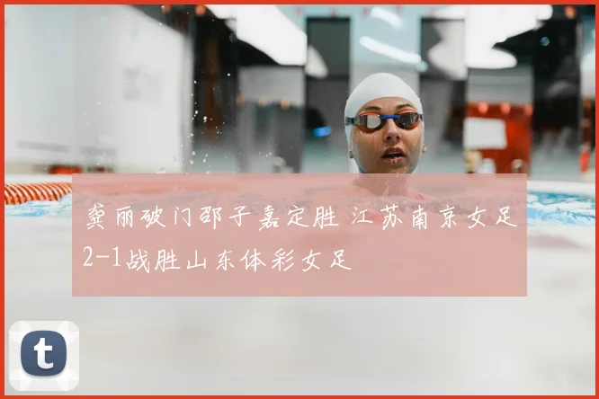 龚丽破门邵子嘉定胜 江苏南京女足2-1战胜山东体彩女足