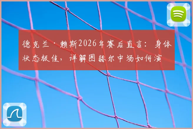 德克兰·赖斯2026年赛后直言：身体状态极佳，详解图赫尔中场如何演讲调动全队