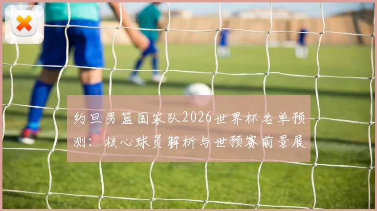 约旦男篮国家队2026世界杯名单预测：核心球员解析与世预赛前景展望