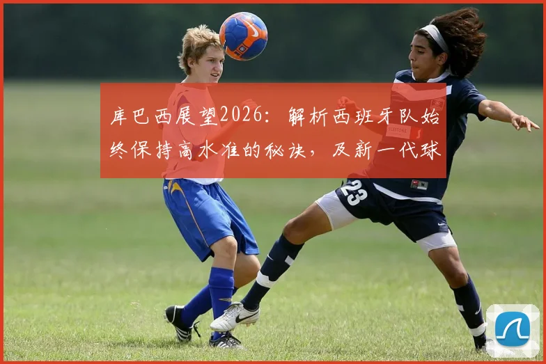库巴西展望2026:解析西班牙队始终保持高水准的秘诀,及新一代球员的夺冠信心从何而来