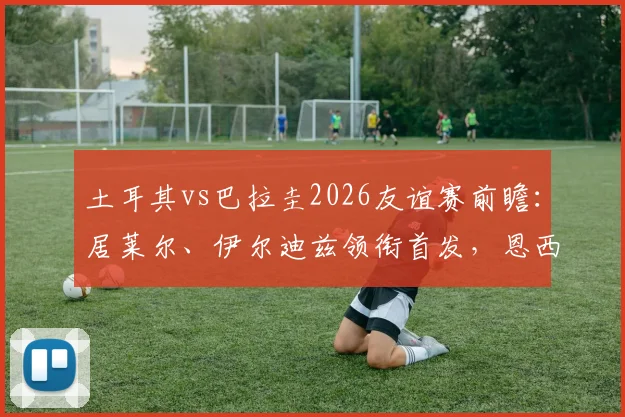 土耳其vs巴拉圭2026友谊赛前瞻：居莱尔、伊尔迪兹领衔首发，恩西索坐镇中场，附阵容深度解析与观赛渠道