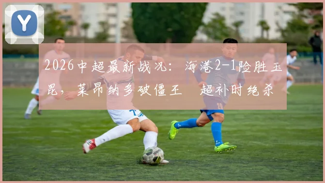 2026中超最新战况：海港2-1险胜玉昆，莱昂纳多破僵王燊超补时绝杀引爆全场
