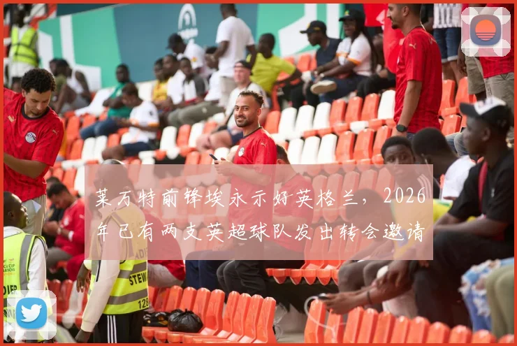 莱万特前锋埃永示好英格兰,2026年已有两支英超球队发出转会邀请,转会市场再掀波澜