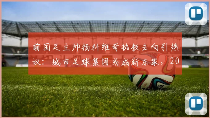 前国足主帅扬科维奇执教去向引热议:城市足球集团或成新东家,2026执教前景如何?