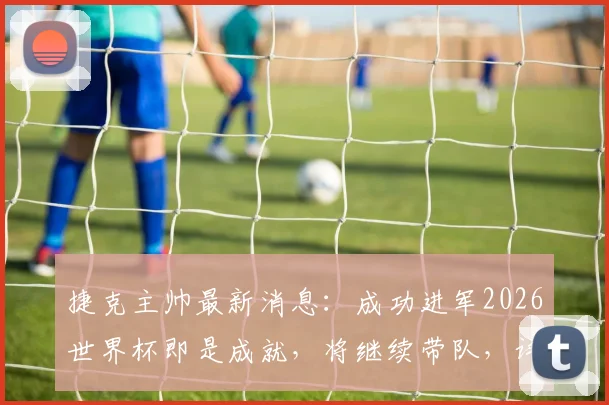 捷克主帅最新消息：成功进军2026世界杯即是成就，将继续带队，详解球队前景与主帅去留