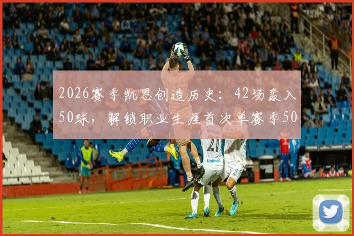 2026赛季凯恩创造历史：42场轰入50球，解锁职业生涯首次单赛季50球里程碑，效率解析与背后故事