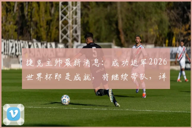 捷克主帅最新消息:成功进军2026世界杯即是成就,将继续带队,详解球队前景与主帅去留