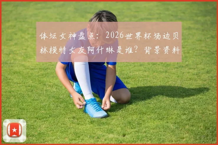 体坛女神盘点：2026世界杯场边贝林模特女友阿什琳是谁？背景资料与高清美照全搜罗，场边一吻引爆热议
