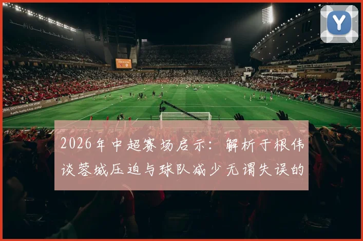 2026年中超赛场启示:解析于根伟谈蓉城压迫与球队减少无谓失误的实战方法