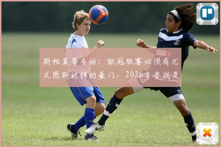 斯帕莱蒂专访:欧冠联赛必须有尤文图斯这样的豪门,2026年参战是必然目标