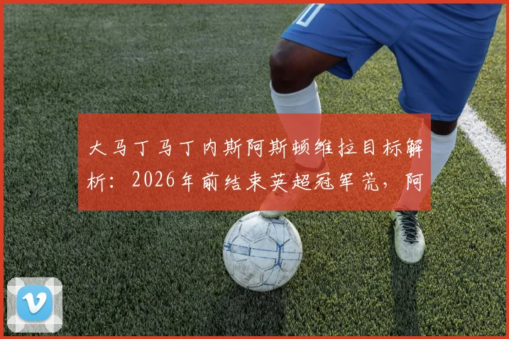 大马丁马丁内斯阿斯顿维拉目标解析：2026年前结束英超冠军荒，阿根廷国门能否复刻奇迹？