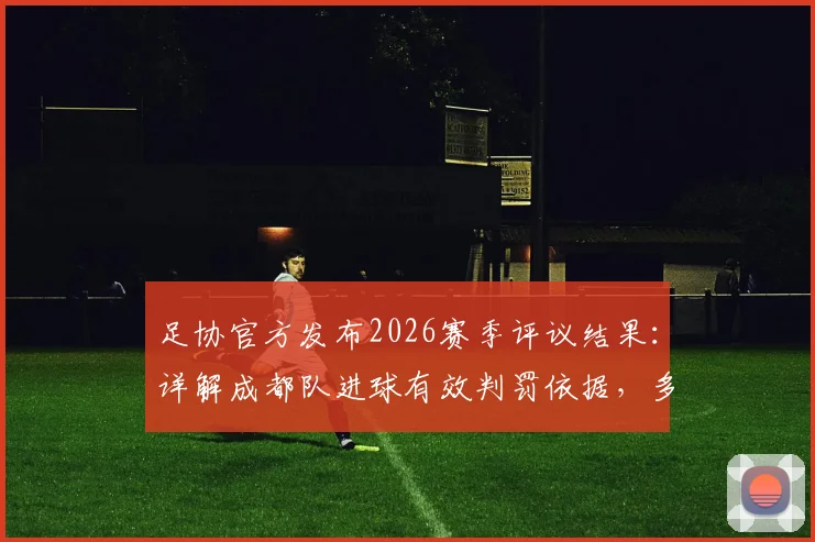 足协官方发布2026赛季评议结果：详解成都队进球有效判罚依据，多角度回看廖力生争议手球瞬间