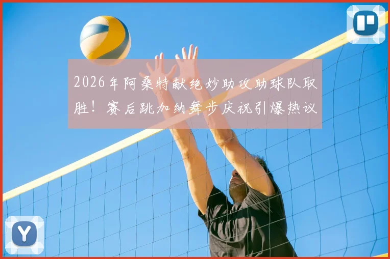 2026年阿桑特献绝妙助攻助球队取胜！赛后跳加纳舞步庆祝引爆热议