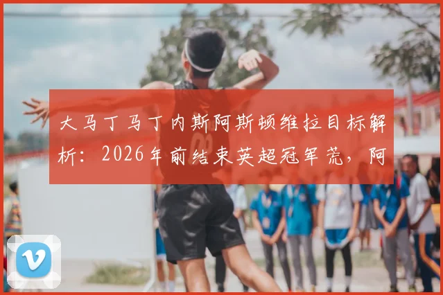 大马丁马丁内斯阿斯顿维拉目标解析：2026年前结束英超冠军荒，阿根廷国门能否复刻奇迹？
