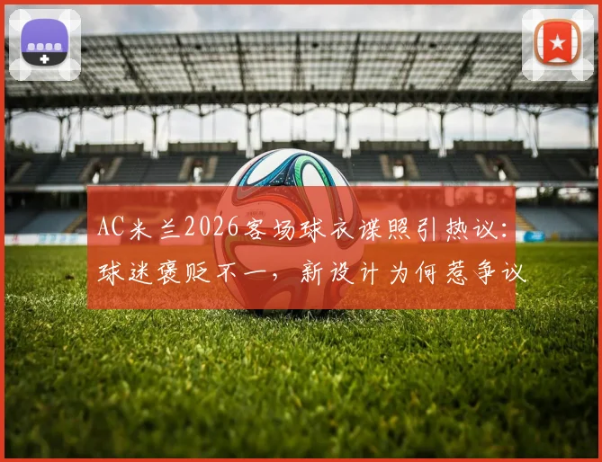 AC米兰2026客场球衣谍照引热议：球迷褒贬不一，新设计为何惹争议？