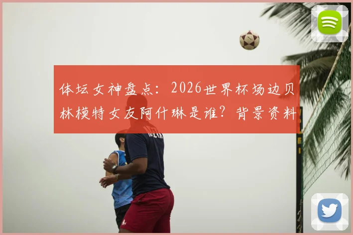 体坛女神盘点：2026世界杯场边贝林模特女友阿什琳是谁？背景资料与高清美照全搜罗，场边一吻引爆热议