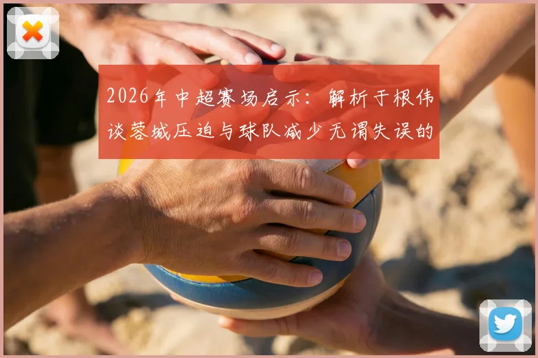 2026年中超赛场启示：解析于根伟谈蓉城压迫与球队减少无谓失误的实战方法