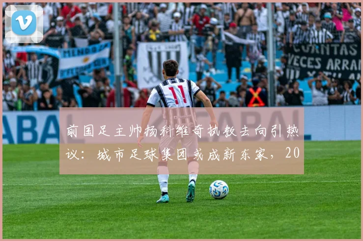 前国足主帅扬科维奇执教去向引热议：城市足球集团或成新东家，2026执教前景如何？